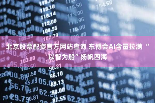 北京股票配资官方网站查询 东博会AI含量拉满 “以智为船”扬帆四海