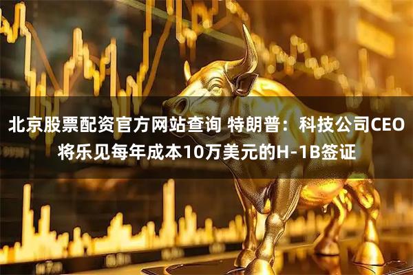 北京股票配资官方网站查询 特朗普：科技公司CEO将乐见每年成本10万美元的H-1B签证