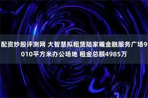 配资炒股评测网 大智慧拟租赁陆家嘴金融服务广场9010平方米办公场地 租金总额4985万