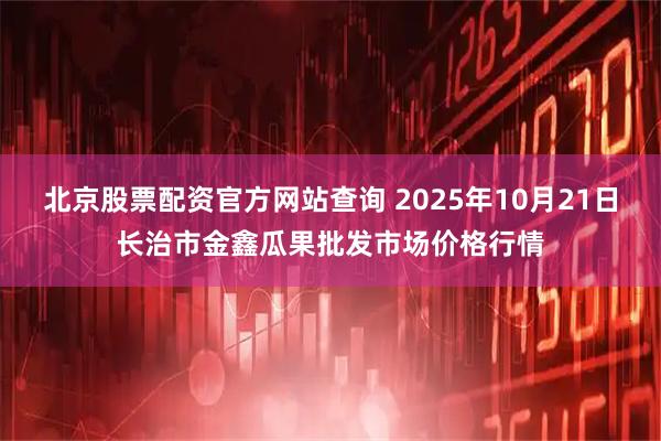北京股票配资官方网站查询 2025年10月21日长治市金鑫瓜果批发市场价格行情