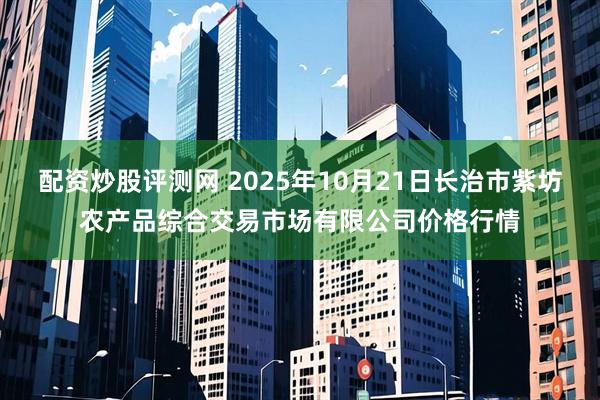 配资炒股评测网 2025年10月21日长治市紫坊农产品综合交易市场有限公司价格行情