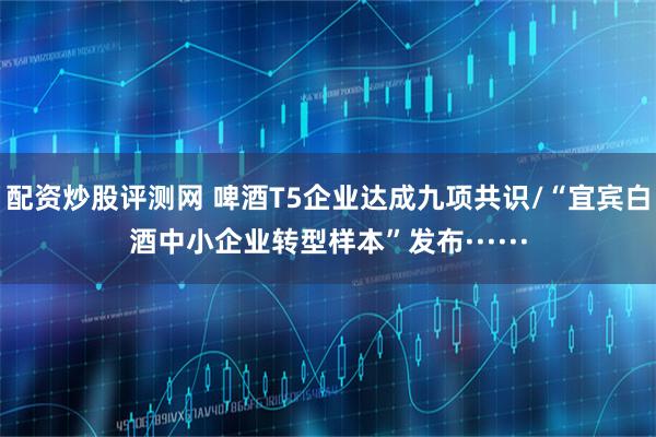 配资炒股评测网 啤酒T5企业达成九项共识/“宜宾白酒中小企业转型样本”发布······