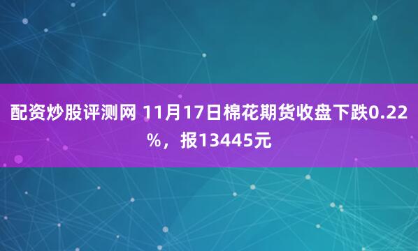 配资炒股评测网 11月17日棉花期货收盘下跌0.22%，报13445元