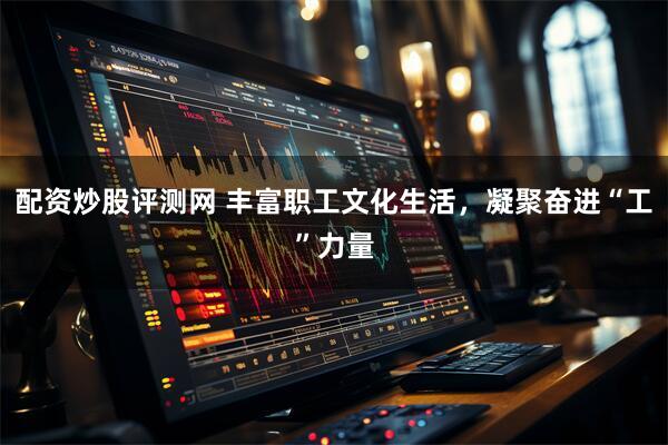 配资炒股评测网 丰富职工文化生活，凝聚奋进“工”力量