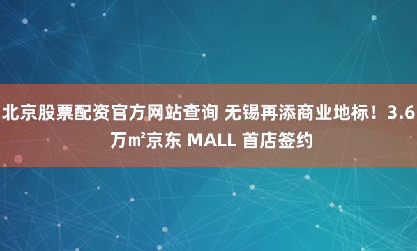北京股票配资官方网站查询 无锡再添商业地标！3.6 万㎡京东 MALL 首店签约