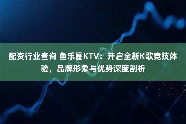 配资行业查询 鱼乐圈KTV：开启全新K歌竞技体验，品牌形象与优势深度剖析
