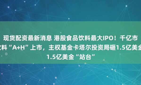 现货配资最新消息 港股食品饮料最大IPO！千亿市值东鹏饮料“A+H”上市，主权基金卡塔尔投资局砸1.5亿美金“站台”