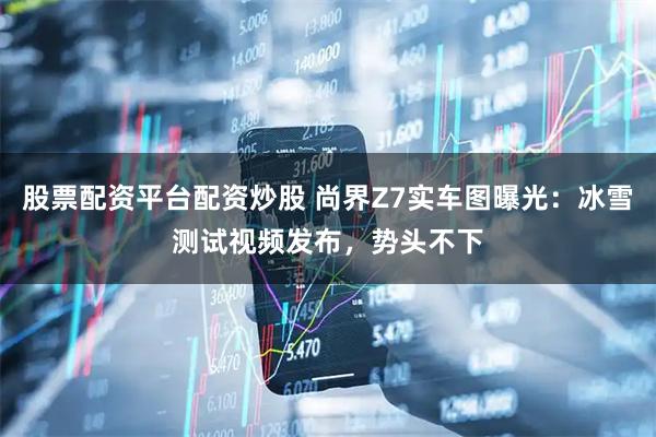 股票配资平台配资炒股 尚界Z7实车图曝光：冰雪测试视频发布，势头不下